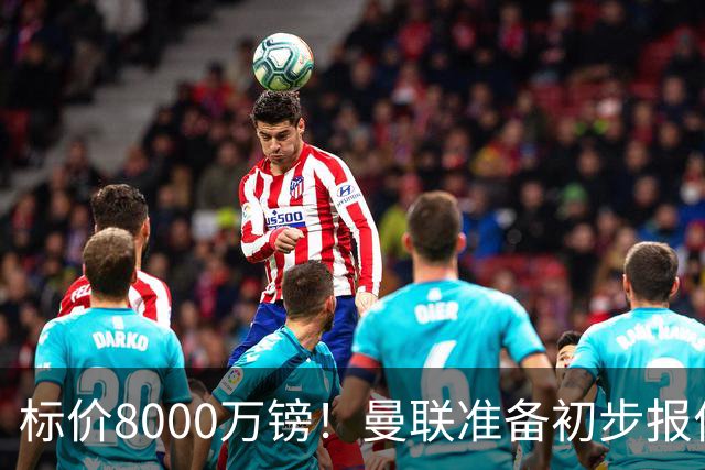标价8000万镑！曼联准备初步报价M费 西汉姆不会降价出售